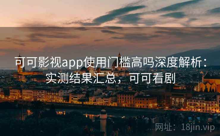 可可影视app使用门槛高吗深度解析：实测结果汇总，可可看剧