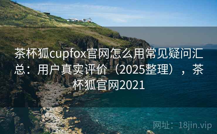 茶杯狐cupfox官网怎么用常见疑问汇总：用户真实评价（2025整理），茶杯狐官网2021