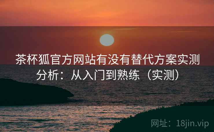 茶杯狐官方网站有没有替代方案实测分析：从入门到熟练（实测）