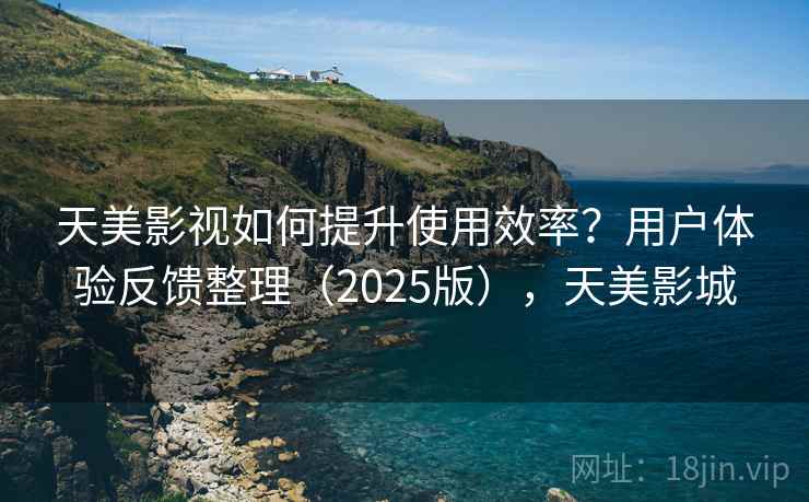 天美影视如何提升使用效率？用户体验反馈整理（2025版），天美影城