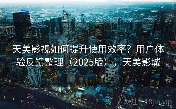 天美影视如何提升使用效率？用户体验反馈整理（2025版），天美影城