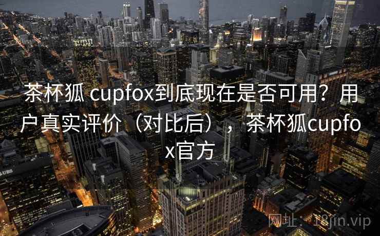 茶杯狐 cupfox到底现在是否可用？用户真实评价（对比后），茶杯狐cupfox官方