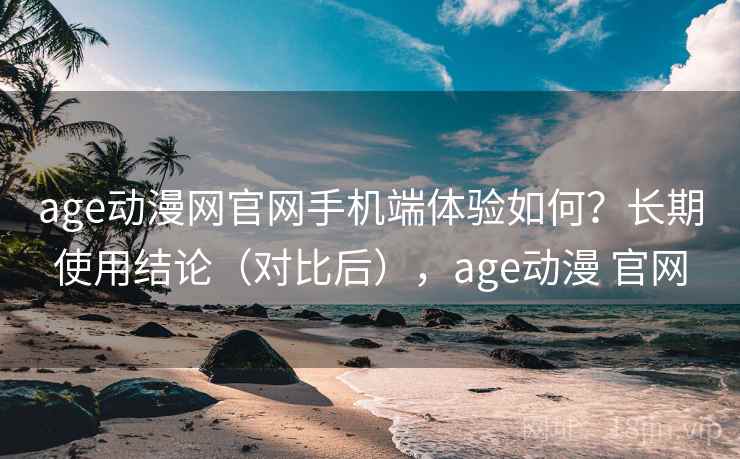 age动漫网官网手机端体验如何？长期使用结论（对比后），age动漫 官网