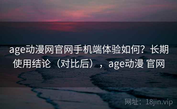 age动漫网官网手机端体验如何？长期使用结论（对比后），age动漫 官网