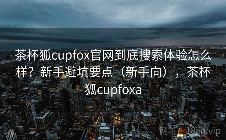 茶杯狐cupfox官网到底搜索体验怎么样？新手避坑要点（新手向），茶杯狐cupfoxa