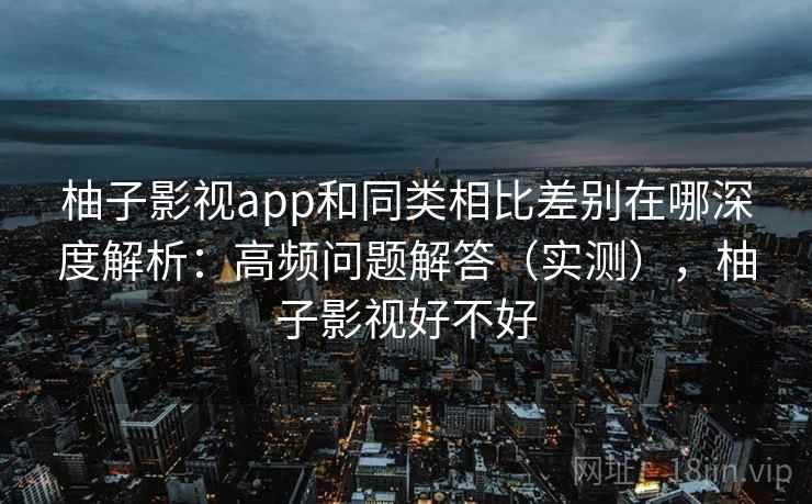 柚子影视app和同类相比差别在哪深度解析：高频问题解答（实测），柚子影视好不好
