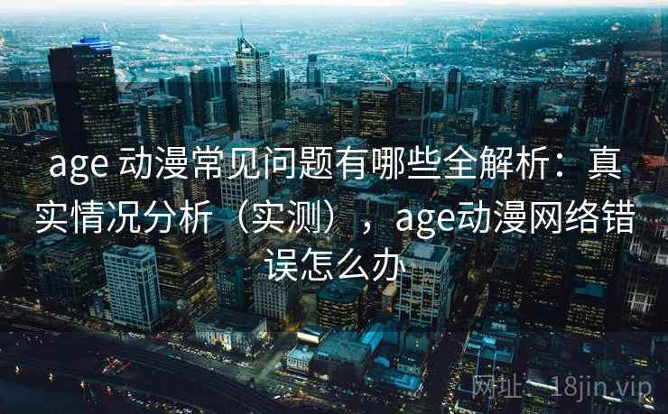 age 动漫常见问题有哪些全解析：真实情况分析（实测），age动漫网络错误怎么办