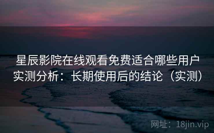 星辰影院在线观看免费适合哪些用户实测分析：长期使用后的结论（实测）