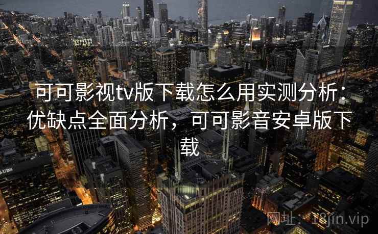 可可影视tv版下载怎么用实测分析：优缺点全面分析，可可影音安卓版下载