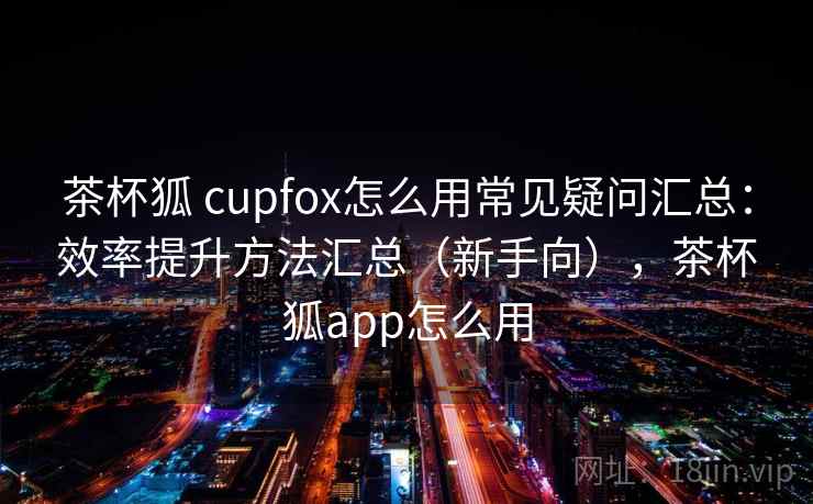 茶杯狐 cupfox怎么用常见疑问汇总：效率提升方法汇总（新手向），茶杯狐app怎么用