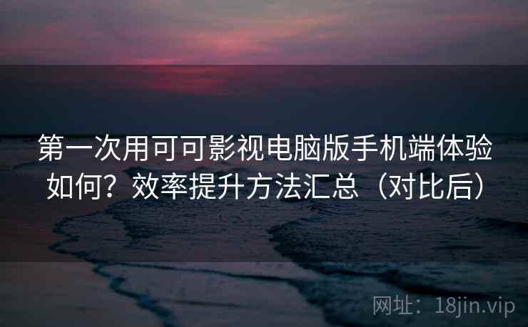 第一次用可可影视电脑版手机端体验如何？效率提升方法汇总（对比后）