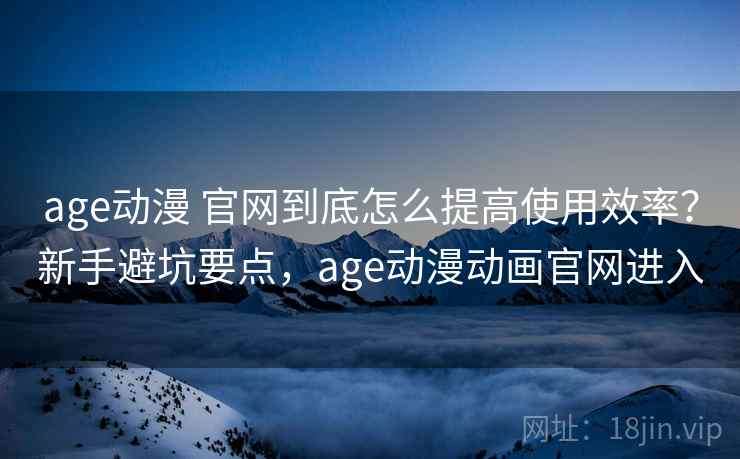 age动漫 官网到底怎么提高使用效率？新手避坑要点，age动漫动画官网进入