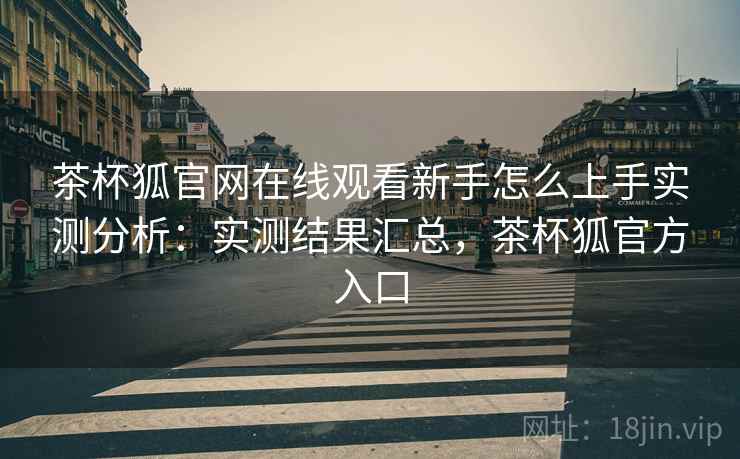 茶杯狐官网在线观看新手怎么上手实测分析：实测结果汇总，茶杯狐官方入口