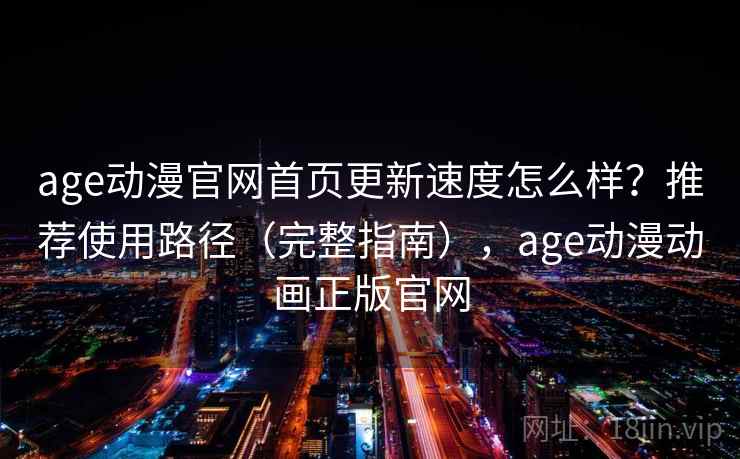 age动漫官网首页更新速度怎么样？推荐使用路径（完整指南），age动漫动画正版官网
