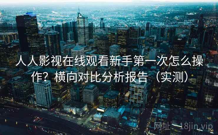 人人影视在线观看新手第一次怎么操作？横向对比分析报告（实测）