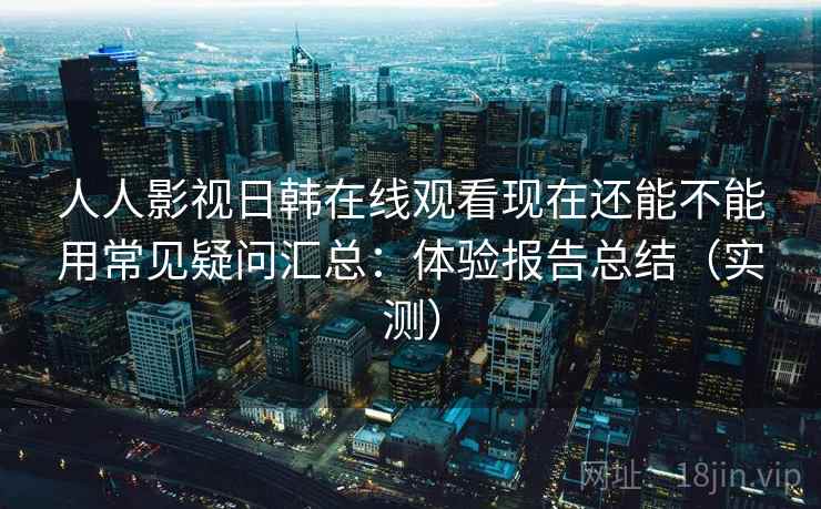 人人影视日韩在线观看现在还能不能用常见疑问汇总：体验报告总结（实测）