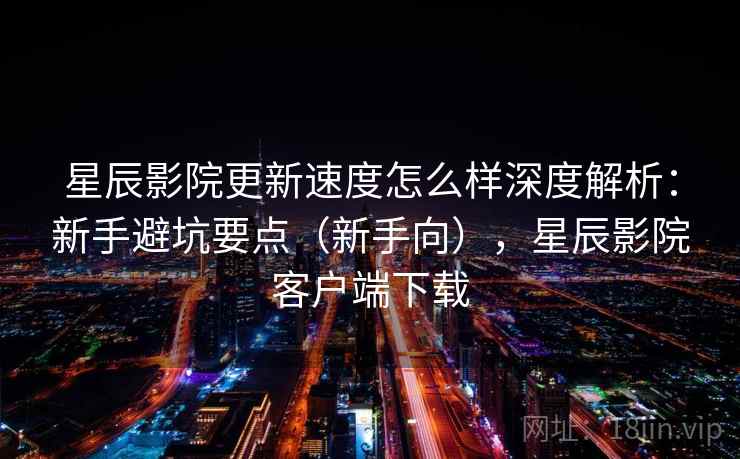 星辰影院更新速度怎么样深度解析：新手避坑要点（新手向），星辰影院客户端下载