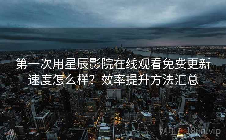 第一次用星辰影院在线观看免费更新速度怎么样？效率提升方法汇总