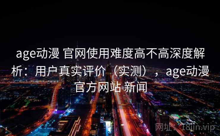 age动漫 官网使用难度高不高深度解析：用户真实评价（实测），age动漫官方网站 新闻