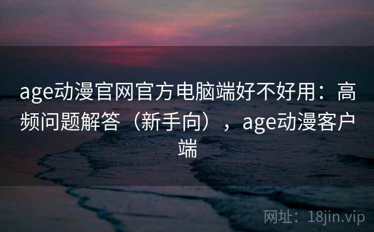 age动漫官网官方电脑端好不好用：高频问题解答（新手向），age动漫客户端