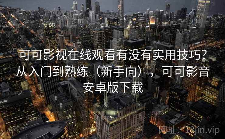 可可影视在线观看有没有实用技巧？从入门到熟练（新手向），可可影音安卓版下载