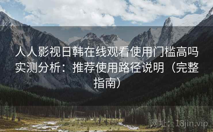 人人影视日韩在线观看使用门槛高吗实测分析：推荐使用路径说明（完整指南）