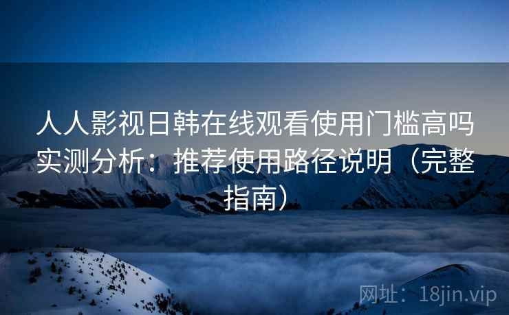 人人影视日韩在线观看使用门槛高吗实测分析：推荐使用路径说明（完整指南）