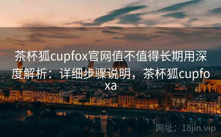 茶杯狐cupfox官网值不值得长期用深度解析：详细步骤说明，茶杯狐cupfoxa