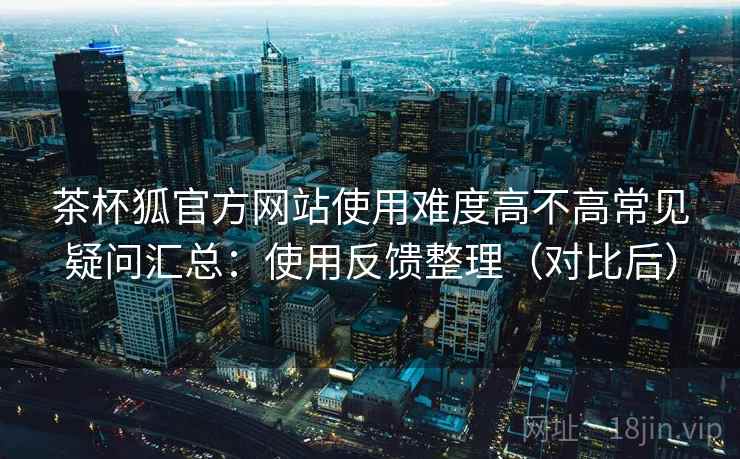 茶杯狐官方网站使用难度高不高常见疑问汇总：使用反馈整理（对比后）