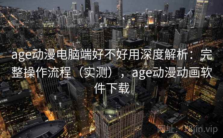 age动漫电脑端好不好用深度解析：完整操作流程（实测），age动漫动画软件下载