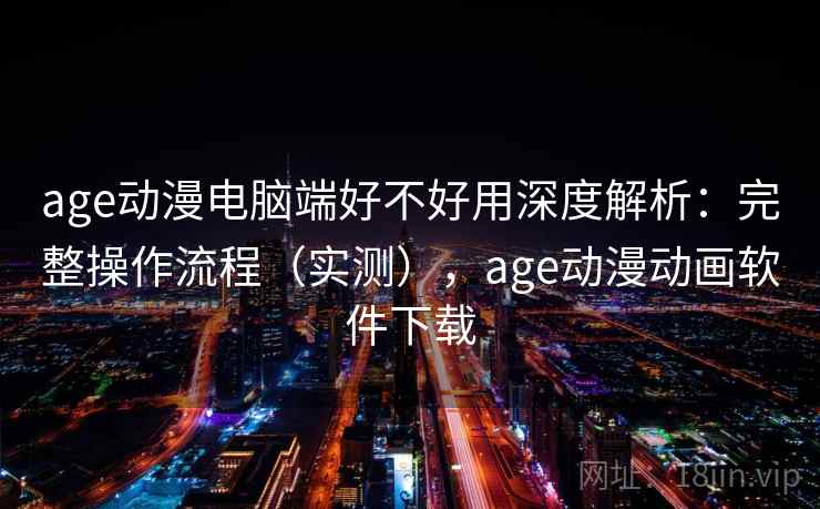 age动漫电脑端好不好用深度解析：完整操作流程（实测），age动漫动画软件下载