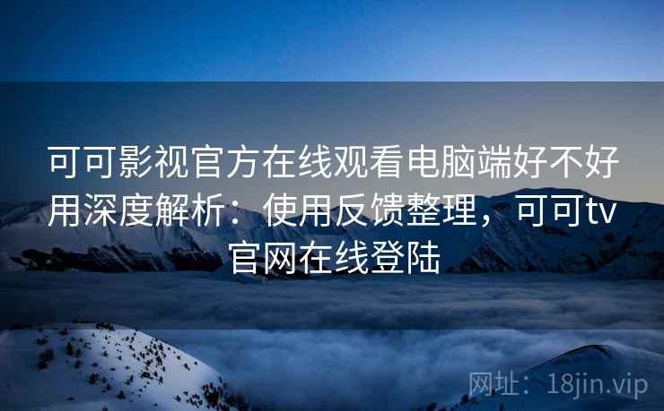 可可影视官方在线观看电脑端好不好用深度解析：使用反馈整理，可可tv官网在线登陆