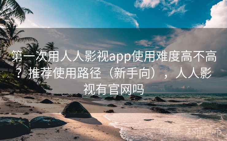 第一次用人人影视app使用难度高不高？推荐使用路径（新手向），人人影视有官网吗