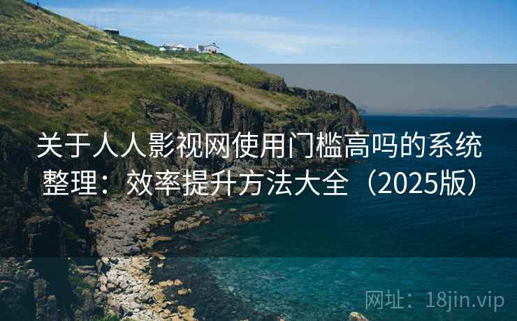 关于人人影视网使用门槛高吗的系统整理：效率提升方法大全（2025版）