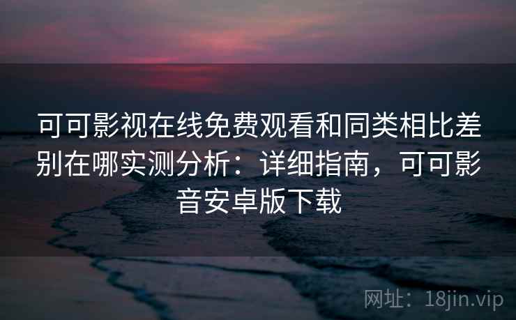 可可影视在线免费观看和同类相比差别在哪实测分析：详细指南，可可影音安卓版下载