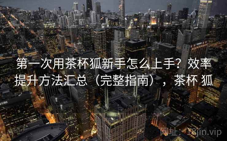 第一次用茶杯狐新手怎么上手？效率提升方法汇总（完整指南），茶杯 狐