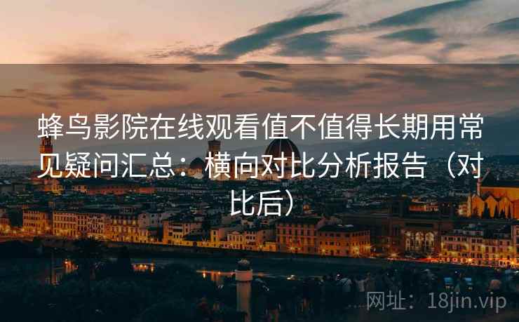 蜂鸟影院在线观看值不值得长期用常见疑问汇总：横向对比分析报告（对比后）