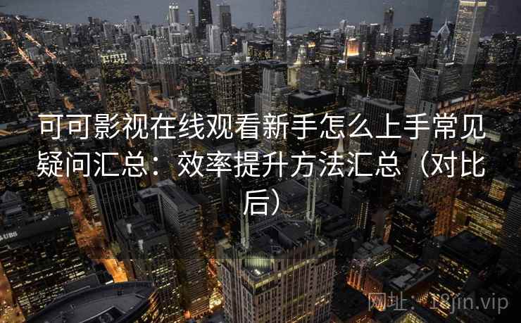可可影视在线观看新手怎么上手常见疑问汇总：效率提升方法汇总（对比后）