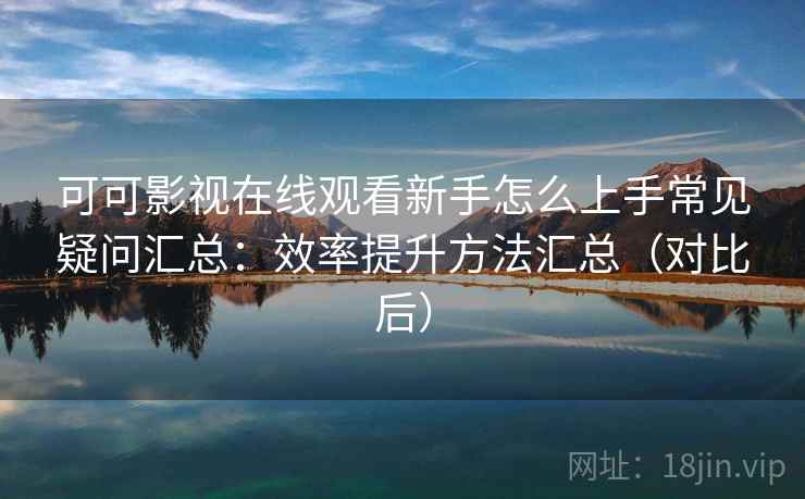 可可影视在线观看新手怎么上手常见疑问汇总：效率提升方法汇总（对比后）
