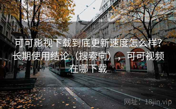 可可影视下载到底更新速度怎么样？长期使用结论（搜索向），可可视频在哪下载
