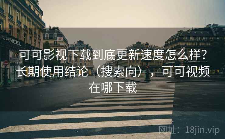 可可影视下载到底更新速度怎么样？长期使用结论（搜索向），可可视频在哪下载