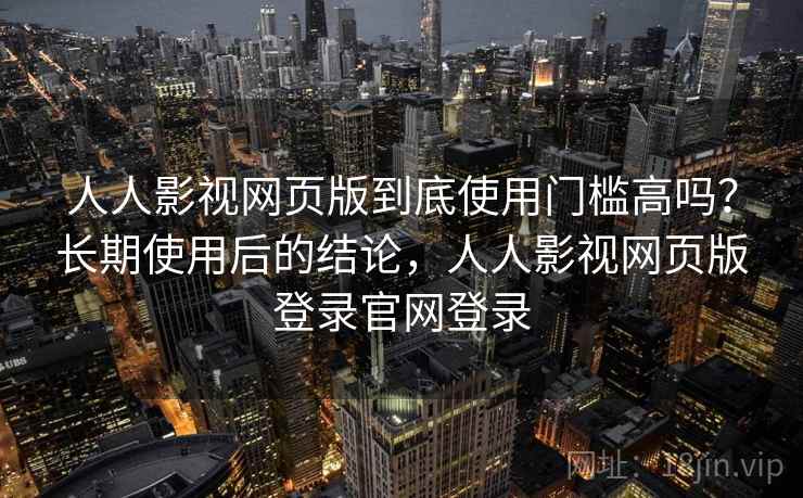 人人影视网页版到底使用门槛高吗？长期使用后的结论，人人影视网页版登录官网登录
