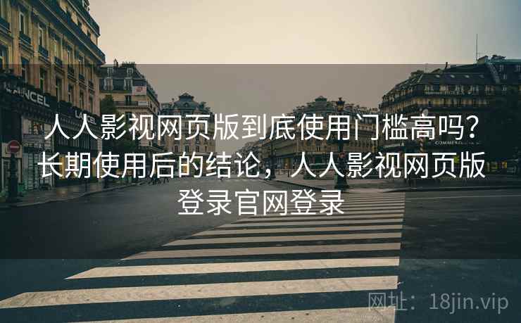 人人影视网页版到底使用门槛高吗？长期使用后的结论，人人影视网页版登录官网登录
