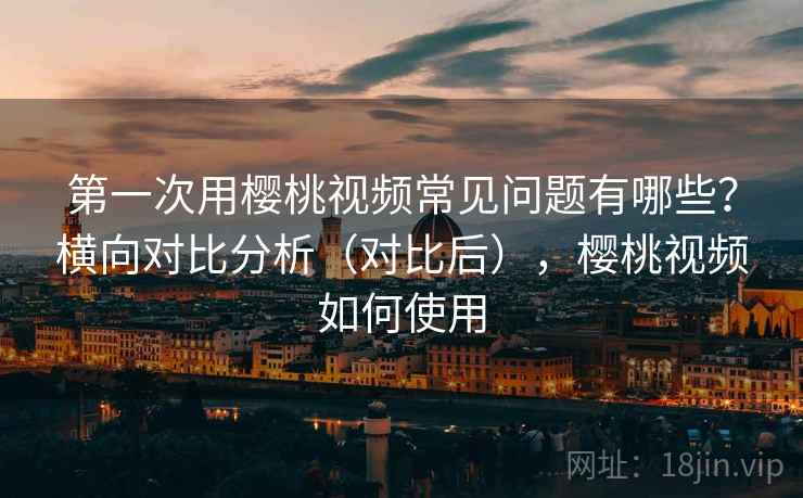 第一次用樱桃视频常见问题有哪些？横向对比分析（对比后），樱桃视频如何使用