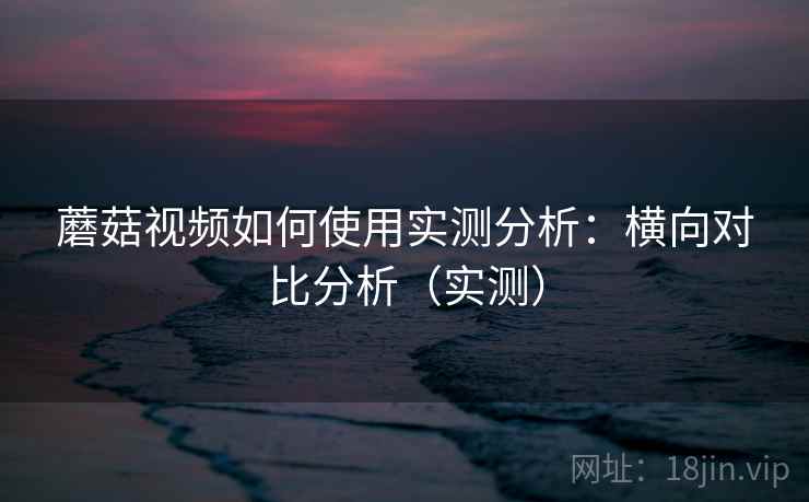 蘑菇视频如何使用实测分析：横向对比分析（实测）