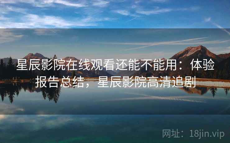 星辰影院在线观看还能不能用：体验报告总结，星辰影院高清追剧
