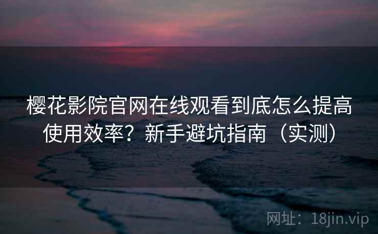 樱花影院官网在线观看到底怎么提高使用效率？新手避坑指南（实测）