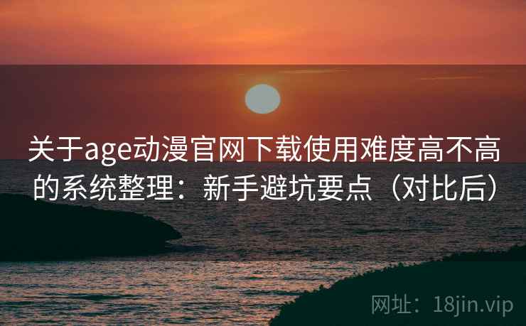 关于age动漫官网下载使用难度高不高的系统整理：新手避坑要点（对比后）