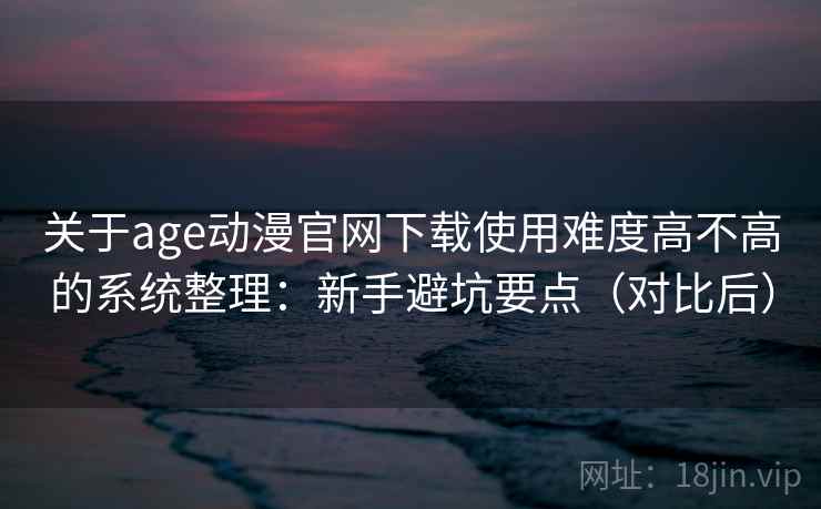 关于age动漫官网下载使用难度高不高的系统整理：新手避坑要点（对比后）