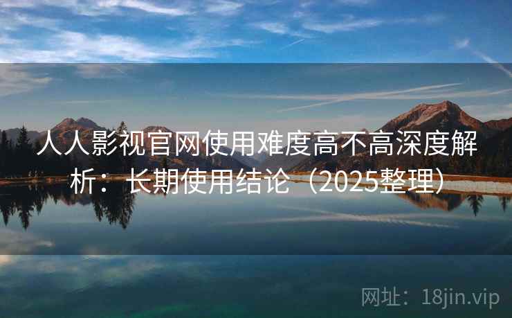 人人影视官网使用难度高不高深度解析：长期使用结论（2025整理）
